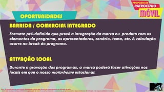 BARRIDA / COMERCIAL INTEGRADO
Formato pré-definido que prevê a integração da marca ou produto com os
elementos do programa, os apresentadores, cenário, tema, etc. A veiculação
ocorre no break do programa.
ATIVAÇÃO LOCAL
Durante a gravação dos programas, a marca poderá fazer ativações nos
locais em que o nosso motorhome estacionar.
Obs: - O formato barrida prevê custo de produção e cachê que deverá ser orçado quando da definição da ação.
- A ativação local prevê disponibilidade e aprovação do local. E os custos referente a promotores, produtos e todo o desenvolvimento da ativação é de responsabilidade do cliente.
OPORTUNIDADES
 