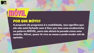 POR QUE MÓVIL?
A proposta do programa é a mobilidade, isso significa que
ele não está fechado nem é fixo; por isso uma mudancinha
na palavra MÓVEL, para não deixá-la parada como uma
mobília. Afinal, quem tá vivo se mexe e pode mudar até de
opinião.
 