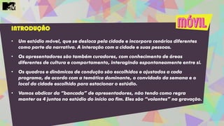 INTRODUÇÃO
• Um estúdio móvel, que se desloca pela cidade e incorpora cenários diferentes
como parte da narrativa. A interação com a cidade e suas pessoas.
• Os apresentadores são também curadores, com conhecimento de áreas
diferentes de cultura e comportamento, interagindo espontaneamente entre si.
• Os quadros e dinâmicas de condução são escolhidos e ajustados a cada
programa, de acordo com a temática dominante, o convidado da semana e o
local da cidade escolhido para estacionar o estúdio.
• Vamos abdicar da “bancada” de apresentadores, não tendo como regra
manter os 4 juntos no estúdio do início ao fim. Eles são “volantes” na gravação.
 