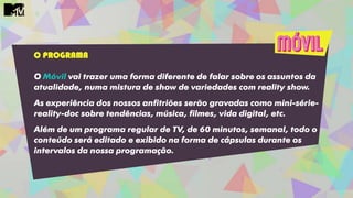 O PROGRAMA
O Móvil vai trazer uma forma diferente de falar sobre os assuntos da
atualidade, numa mistura de show de variedades com reality show.
As experiência dos nossos anfitriões serão gravadas como mini-série-
reality-doc sobre tendências, música, filmes, vida digital, etc.
Além de um programa regular de TV, de 60 minutos, semanal, todo o
conteúdo será editado e exibido na forma de cápsulas durante os
intervalos da nossa programação.
 