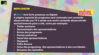 MÓVIL DIGITAL
O Móvil terá forte presença no Digital.
A página especial do programa será recheada com conteúdo
desenvolvido pra TV e ainda com muito conteúdo desenvolvido
exclusivamente para o site, como por exemplo:
• Trailer exclusivo
• Apresentação dos apresentadores
• Extras dos programas
• Pautas exclusivas
• Canal dos apresentadores
• Hangouts
• Trilha Sonora
• Fotos dos programas, dos apresentadores e dos convidados
• Sinopses dos episódios
 