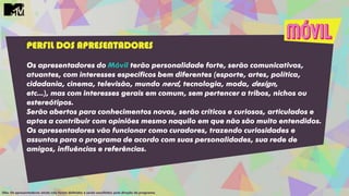 PERFIL DOS APRESENTADORES
Os apresentadores do Móvil terão personalidade forte, serão comunicativos,
atuantes, com interesses específicos bem diferentes (esporte, artes, política,
cidadania, cinema, televisão, mundo nerd, tecnologia, moda, design,
etc...), mas com interesses gerais em comum, sem pertencer a tribos, nichos ou
estereótipos.
Serão abertos para conhecimentos novos, serão críticos e curiosos, articulados e
aptos a contribuir com opiniões mesmo naquilo em que não são muito entendidos.
Os apresentadores vão funcionar como curadores, trazendo curiosidades e
assuntos para o programa de acordo com suas personalidades, sua rede de
amigos, influências e referências.
Obs: Os apresentadores ainda não foram definidos e serão escolhidos pela direção do programa.
 