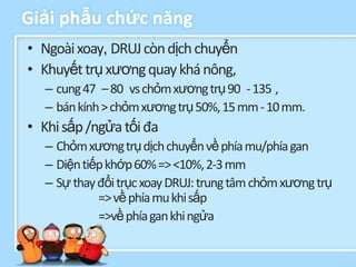 Giải phẫu chức năng
• Ngoài xoay, DRUJ còn dịch chuyển
• Khuyết trụ xương quay khá nông,
  – cung 47 – 80 vs chỏm xương trụ 90 - 135 ,
  – bán kính > chỏm xương trụ 50%, 15 mm - 10 mm.
• Khi sấp /ngửa tối đa
  – Chỏm xương trụ dịch chuyển về phía mu/phía gan
  – Diện tiếp khớp 60% => <10%, 2-3 mm
  – Sự thay đổi trục xoay DRUJ: trung tâm chỏm xương trụ
            => về phía mu khi sấp
            =>về phía gan khi ngửa
 