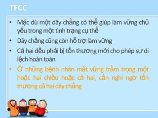TFCC
• Mặc dù một dây chằng có thể giúp làm vững chủ
  yếu trong một tình trạng cụ thể
• Dây chằng cũng còn hỗ trợ làm vững
• Cả hai đều phải bị tổn thương mới cho phép sự di
  lệch hoàn toàn
• Ở những bệnh nhân mất vững trầm trọng một
  hoặc hai chiều hoặc cả hai, cần nghi ngờ tổn
  thương cả hai dây chằng
 