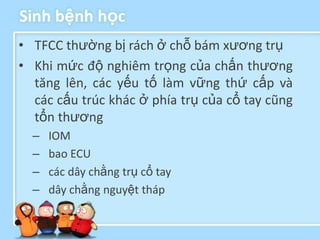 Sinh bệnh học
• TFCC thường bị rách ở chỗ bám xương trụ
• Khi mức độ nghiêm trọng của chấn thương
  tăng lên, các yếu tố làm vững thứ cấp và
  các cấu trúc khác ở phía trụ của cổ tay cũng
  tổn thương
  –   IOM
  –   bao ECU
  –   các dây chằng trụ cổ tay
  –   dây chằng nguyệt tháp
 