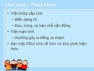 Lâm sàng – Thăm khám
• Trật khớp cấp tính
   – Biến dạng rõ
   – Đau, sưng, và hạn chế vận động.
• Trật mạn tính
   – thường gây ra tiếng va chạm
• Bán trật DRUJ tinh tế hơn và khó phát hiện
  hơn.
 