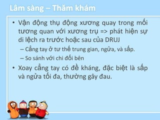 Lâm sàng – Thăm khám
• Vận động thụ động xương quay trong mối
  tương quan với xương trụ => phát hiện sự
  di lệch ra trước hoặc sau của DRUJ
  – Cẳng tay ở tư thế trung gian, ngửa, và sấp.
  – So sánh với chi đối bên
• Xoay cẳng tay có đề kháng, đặc biệt là sấp
  và ngửa tối đa, thường gây đau.
 