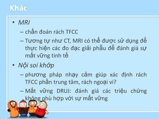 Khác
• MRI
  – chẩn đoán rách TFCC
  – Tương tự như CT, MRI có thể được sử dụng để
    thực hiện các đo đạc giải phẫu để đánh giá sự
    mất vững tinh tế
• Nội soi khớp
  – phương pháp nhạy cảm giúp xác định rách
    TFCC phần trung tâm, rách ngoại vi?
  – Mất vững DRUJ: đánh giá các triệu chứng
    không phù hợp với sự mất vững
 