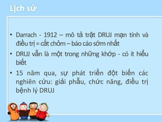 Lịch sử

• Darrach - 1912 – mô tả trật DRUJ mạn tính và
  điều trị = cắt chỏm – báo cáo sớm nhất
• DRUJ vẫn là một trong những khớp - có ít hiểu
  biết
• 15 năm qua, sự phát triển đột biến các
  nghiên cứu: giải phẫu, chức năng, điều trị
  bệnh lý DRUJ
 