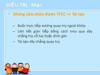 ĐIỀU TRỊ - Mạn
• Không sữa chữa đƣợc TFCC => Tái tạo

  – Buộc trực tiếp xương quay trụ ngoài khớp
  – Liên kết gián tiếp bằng cách treo qua dây
    chằng trụ cổ tay hoặc đính gân
  – Tái tạo dây chằng quay trụ
 