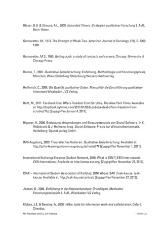 Glaser, B.G. & Strauss, A.L., 2008. Grounded Theory: Strategien qualitativer Forschung 2. Aufl.,
        Bern: Huber.


Granovetter, M., 1973. The Strength of Weak Ties. American Journal of Sociology, (78), S. 1360-
      1380.


Granovetter, M.S., 1995. Getting a job: a study of contacts and careers, Chicago: University of
      Chicago Press.


Heinze, T., 2001. Qualitative Sozialforschung: Einführung, Methodologie und Forschungspraxis,
       München; Wien; Oldenburg: Oldenbourg Wissenschaftsverlag.


Helfferich, C., 2008. Die Qualität qualitativer Daten: Manual für die Durchführung qualitativer
        Interviews Wiesbaden., VS Verlag.


Helft, M., 2011. Facebook Deal Offers Freedom From Scrutiny. The New York Times. Available
        at: http://dealbook.nytimes.com/2011/01/03/facebook-deal-offers-freedom-from-
        scrutiny/?hp [Zugegriffen Januar 4, 2011].


Hippner, H., 2006. Bedeutung, Anwendungen und Einsatzpotenziale von Social Software. In K.
       Hildebrand & J. Hofmann, hrsg. Social Software. Praxis der Wirtschaftsinformatik.
       Heidelberg: Dpunkt.verlag GmbH.


IMB Augsburg, 2009. Theoretisches Kodieren. Qualitative Sozialforschung. Available at:
      http://qsf.e-learning.imb-uni-augsburg.de/node/774 [Zugegriffen November 1, 2011].


International Exchange Erasmus Student Network, 2010. What is ESN? | ESN International.
       ESN International. Available at: http://www.esn.org/ [Zugegriffen November 27, 2010].


ISAK – International Student Association of Karlstad, 2010. About ISAK | Isak-kau.se. Isak-
       kau.se. Available at: http://isak-kau.se/contact/ [Zugegriffen November 27, 2010].


Jansen, D., 2006. Einführung in die Netzwerkanalyse: Grundlagen, Methoden,
      Forschungsbeispiele 3. Aufl., Wiesbaden: VS Verlag.


Klobas, J.E. & Beesley, A., 2006. Wikis: tools for information work and collaboration, Oxford:
       Chandos.
Mit Facebook und Co. auf Erasmus                                                         112 von 123
 