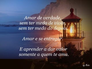 Amar de verdade,  sem ter medo de viver,  sem ter medo do depois. Amar e se entregar.  E aprender a dar valor somente a quem te ama. 