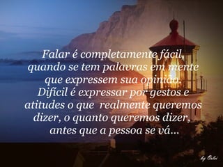 Falar é completamente fácil,  quando se tem palavras em mente  que expressem sua opinião.  Difícil é expressar por gestos e  atitudes o que  realmente queremos  dizer, o quanto queremos dizer,  antes que a pessoa se vá...       