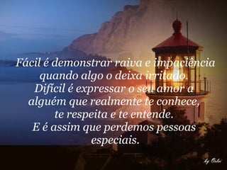 Fácil é demonstrar raiva e impaciência quando algo o deixa irritado.  Difícil é expressar o seu amor a  alguém que realmente te conhece,  te respeita e te entende.  E é assim que perdemos pessoas  especiais.     