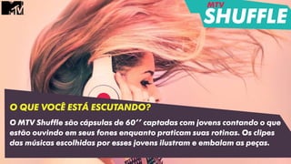 O QUE VOCÊ ESTÁ ESCUTANDO?
O MTV Shuffle são cápsulas de 60’’ captadas com jovens contando o que
estão ouvindo em seus fones enquanto praticam suas rotinas. Os clipes
das músicas escolhidas por esses jovens ilustram e embalam as peças.
MTV
SHUFFLE
 
