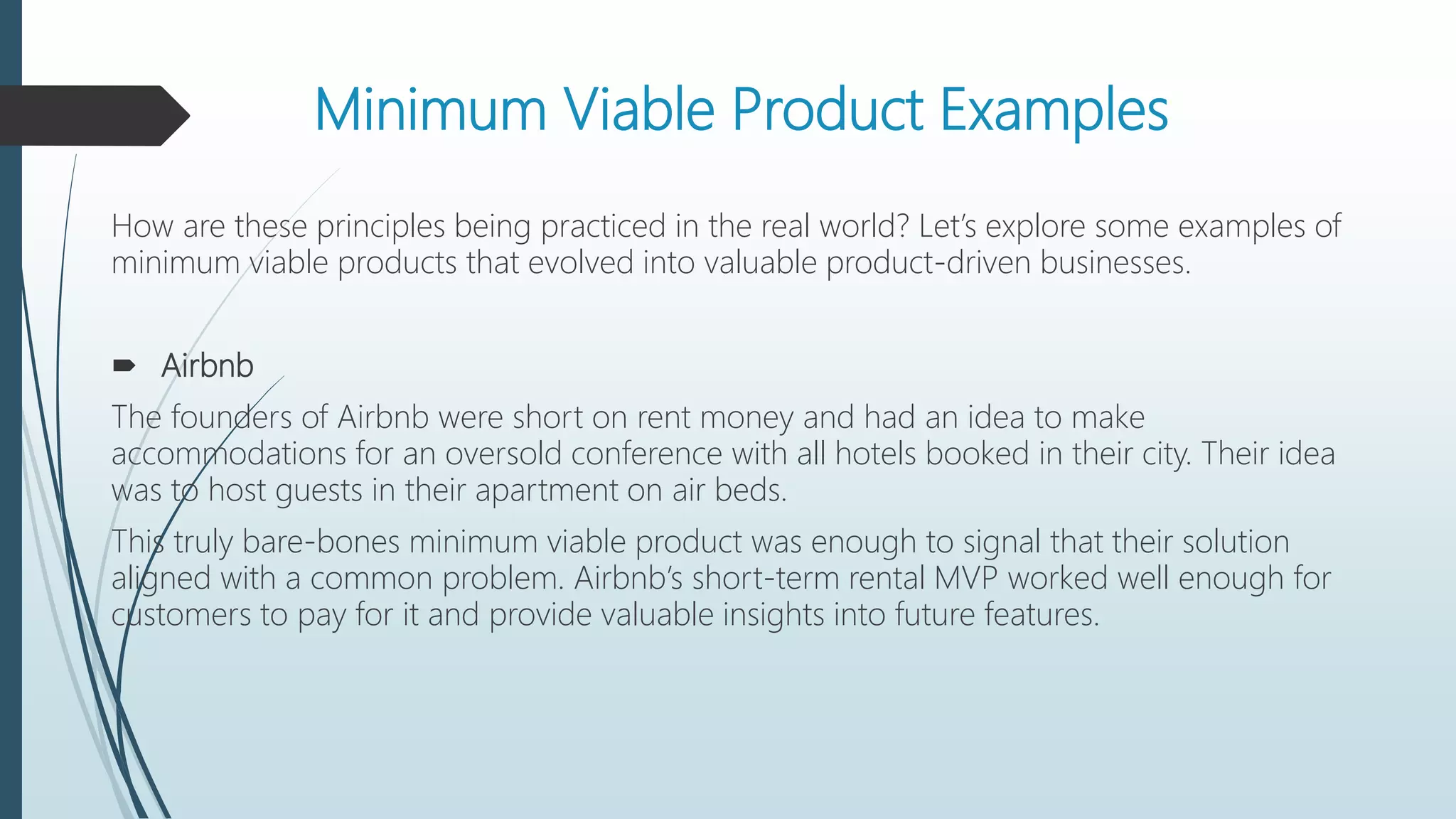 Minimum Viable Product Examples
How are these principles being practiced in the real world? Let’s explore some examples of
minimum viable products that evolved into valuable product-driven businesses.
 Airbnb
The founders of Airbnb were short on rent money and had an idea to make
accommodations for an oversold conference with all hotels booked in their city. Their idea
was to host guests in their apartment on air beds.
This truly bare-bones minimum viable product was enough to signal that their solution
aligned with a common problem. Airbnb’s short-term rental MVP worked well enough for
customers to pay for it and provide valuable insights into future features.
 