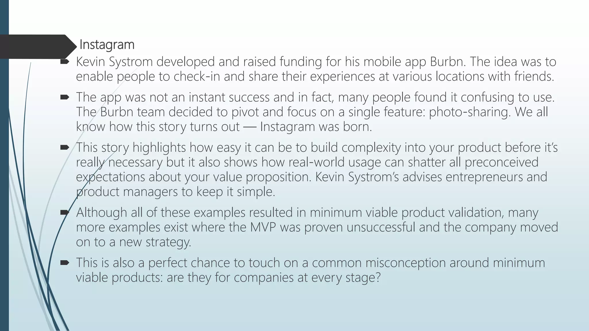  Instagram
 Kevin Systrom developed and raised funding for his mobile app Burbn. The idea was to
enable people to check-in and share their experiences at various locations with friends.
 The app was not an instant success and in fact, many people found it confusing to use.
The Burbn team decided to pivot and focus on a single feature: photo-sharing. We all
know how this story turns out — Instagram was born.
 This story highlights how easy it can be to build complexity into your product before it’s
really necessary but it also shows how real-world usage can shatter all preconceived
expectations about your value proposition. Kevin Systrom’s advises entrepreneurs and
product managers to keep it simple.
 Although all of these examples resulted in minimum viable product validation, many
more examples exist where the MVP was proven unsuccessful and the company moved
on to a new strategy.
 This is also a perfect chance to touch on a common misconception around minimum
viable products: are they for companies at every stage?
 