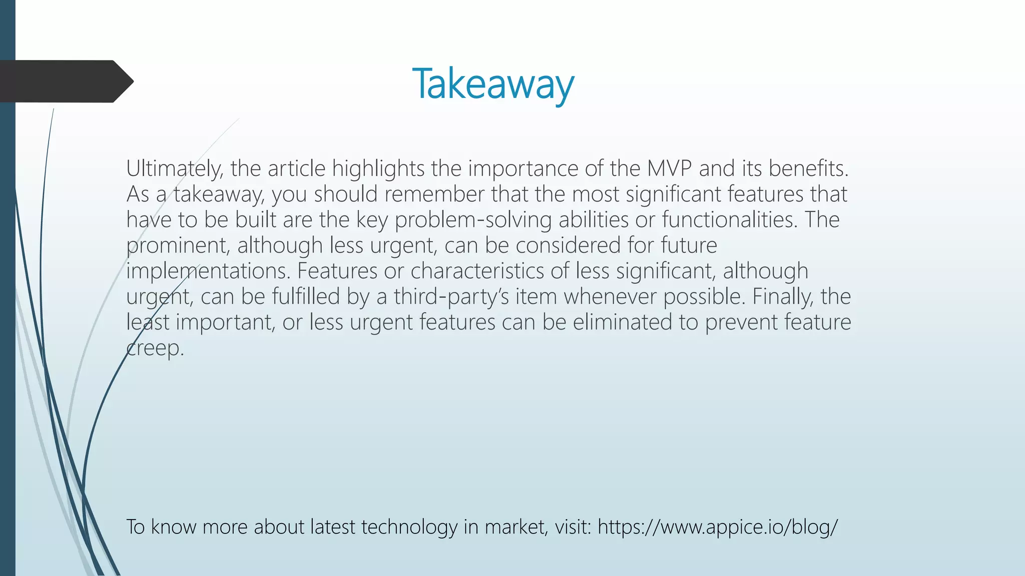 Takeaway
Ultimately, the article highlights the importance of the MVP and its benefits.
As a takeaway, you should remember that the most significant features that
have to be built are the key problem-solving abilities or functionalities. The
prominent, although less urgent, can be considered for future
implementations. Features or characteristics of less significant, although
urgent, can be fulfilled by a third-party’s item whenever possible. Finally, the
least important, or less urgent features can be eliminated to prevent feature
creep.
To know more about latest technology in market, visit: https://www.appice.io/blog/
 