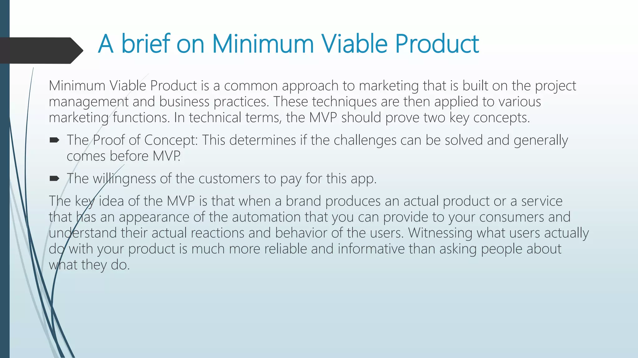 A brief on Minimum Viable Product
Minimum Viable Product is a common approach to marketing that is built on the project
management and business practices. These techniques are then applied to various
marketing functions. In technical terms, the MVP should prove two key concepts.
 The Proof of Concept: This determines if the challenges can be solved and generally
comes before MVP.
 The willingness of the customers to pay for this app.
The key idea of the MVP is that when a brand produces an actual product or a service
that has an appearance of the automation that you can provide to your consumers and
understand their actual reactions and behavior of the users. Witnessing what users actually
do with your product is much more reliable and informative than asking people about
what they do.
 
