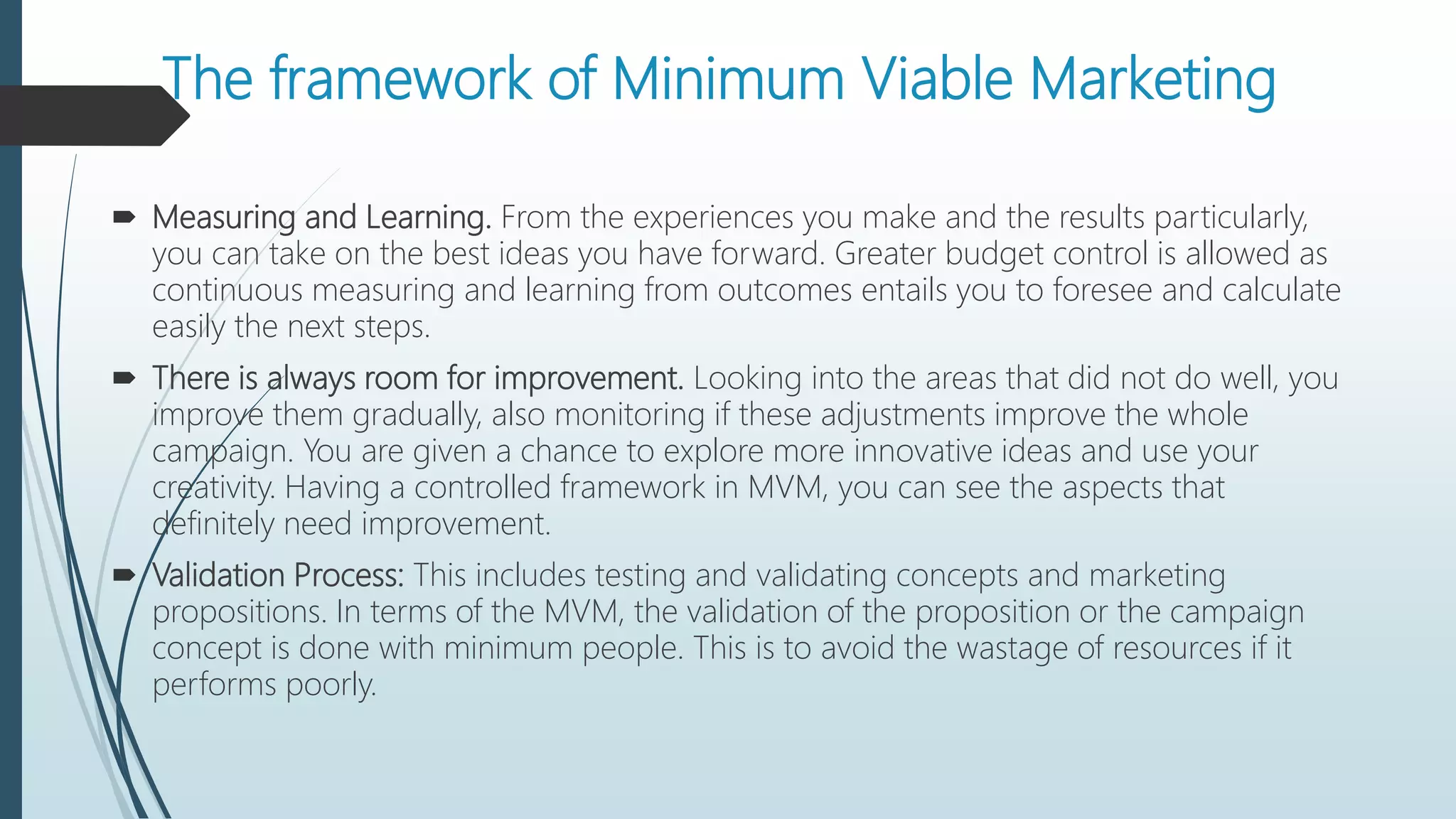 The framework of Minimum Viable Marketing
 Measuring and Learning. From the experiences you make and the results particularly,
you can take on the best ideas you have forward. Greater budget control is allowed as
continuous measuring and learning from outcomes entails you to foresee and calculate
easily the next steps.
 There is always room for improvement. Looking into the areas that did not do well, you
improve them gradually, also monitoring if these adjustments improve the whole
campaign. You are given a chance to explore more innovative ideas and use your
creativity. Having a controlled framework in MVM, you can see the aspects that
definitely need improvement.
 Validation Process: This includes testing and validating concepts and marketing
propositions. In terms of the MVM, the validation of the proposition or the campaign
concept is done with minimum people. This is to avoid the wastage of resources if it
performs poorly.
 