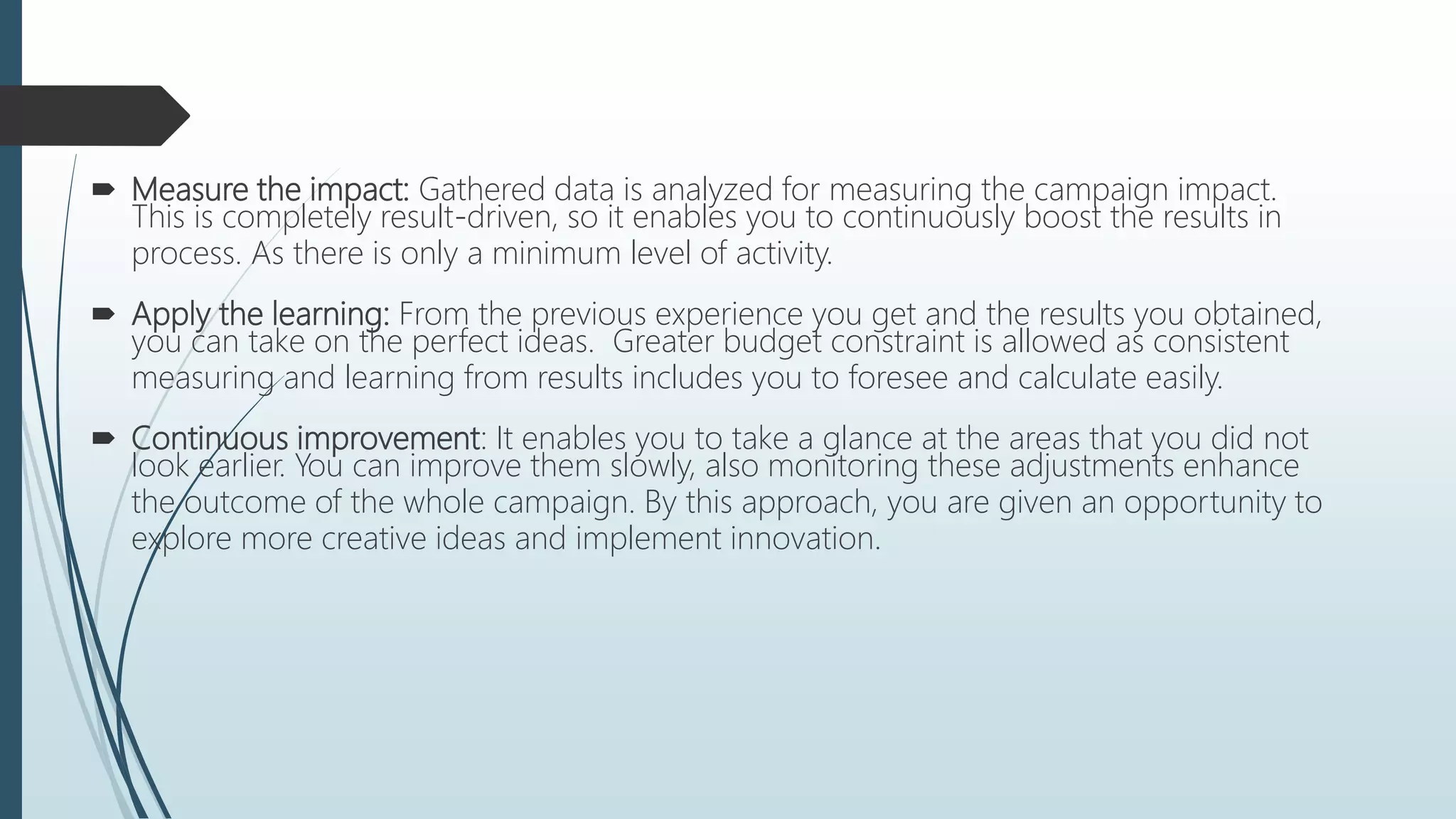  Measure the impact: Gathered data is analyzed for measuring the campaign impact.
This is completely result-driven, so it enables you to continuously boost the results in
process. As there is only a minimum level of activity.
 Apply the learning: From the previous experience you get and the results you obtained,
you can take on the perfect ideas. Greater budget constraint is allowed as consistent
measuring and learning from results includes you to foresee and calculate easily.
 Continuous improvement: It enables you to take a glance at the areas that you did not
look earlier. You can improve them slowly, also monitoring these adjustments enhance
the outcome of the whole campaign. By this approach, you are given an opportunity to
explore more creative ideas and implement innovation.
 