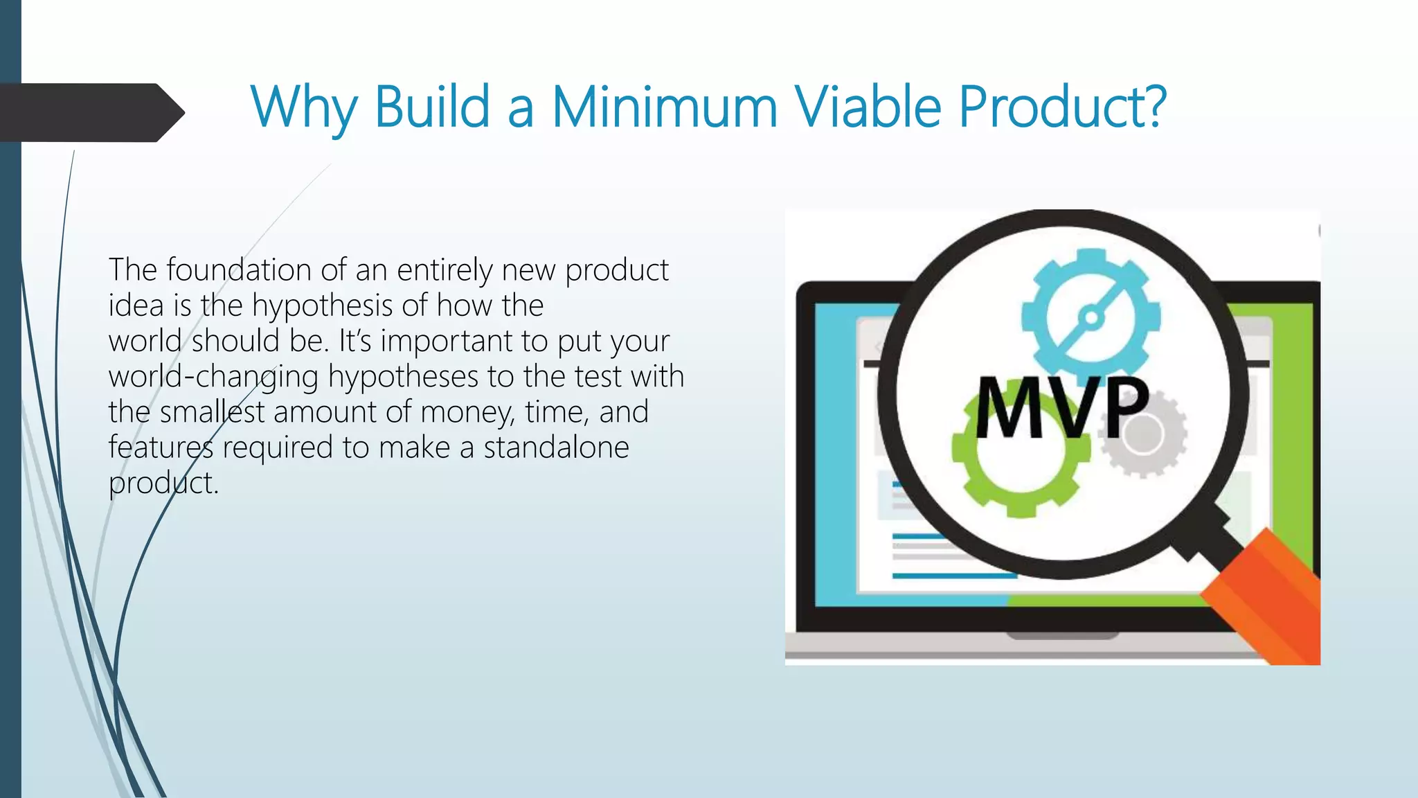 Why Build a Minimum Viable Product?
The foundation of an entirely new product
idea is the hypothesis of how the
world should be. It’s important to put your
world-changing hypotheses to the test with
the smallest amount of money, time, and
features required to make a standalone
product.
 