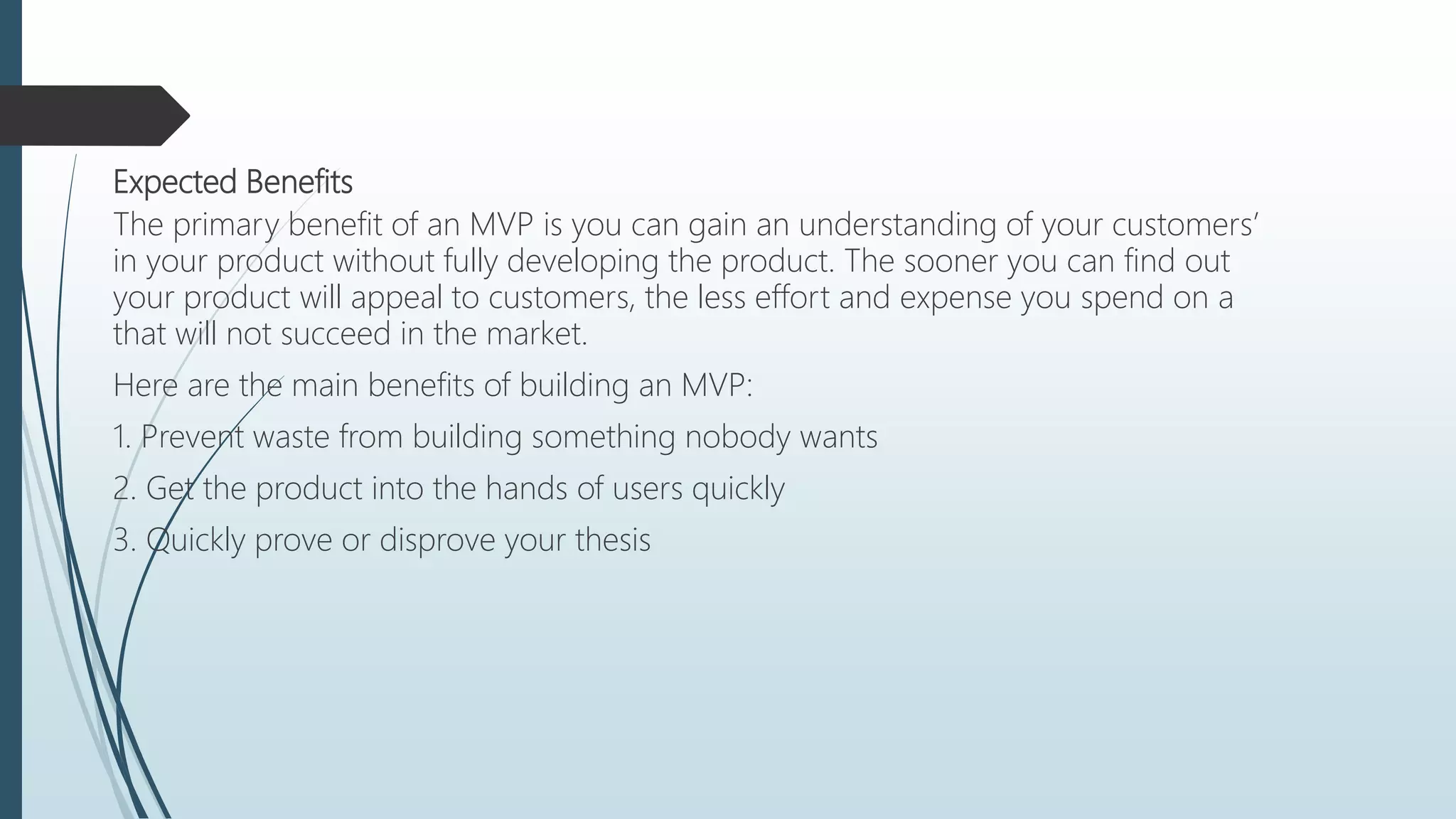 Expected Benefits
The primary benefit of an MVP is you can gain an understanding of your customers’
in your product without fully developing the product. The sooner you can find out
your product will appeal to customers, the less effort and expense you spend on a
that will not succeed in the market.
Here are the main benefits of building an MVP:
1. Prevent waste from building something nobody wants
2. Get the product into the hands of users quickly
3. Quickly prove or disprove your thesis
 