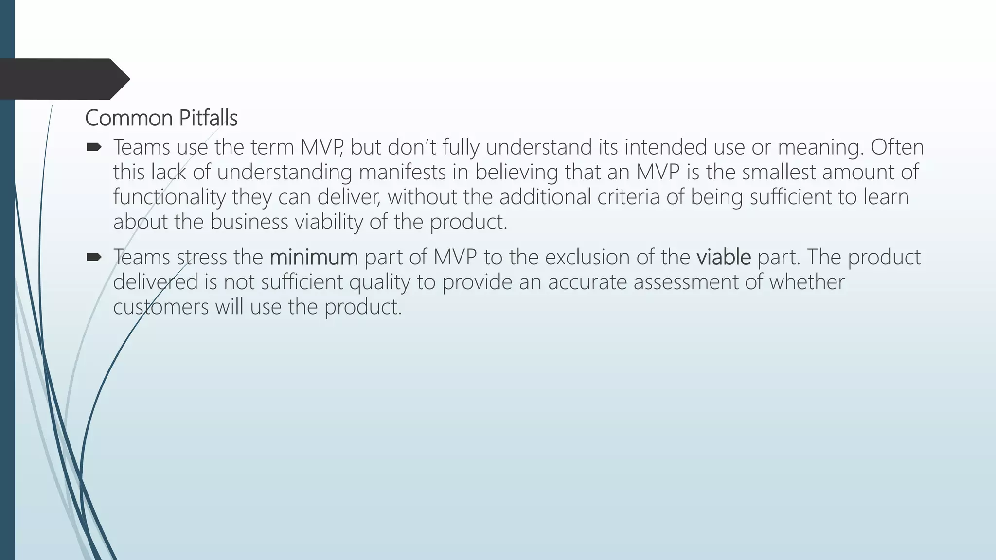 Common Pitfalls
 Teams use the term MVP, but don’t fully understand its intended use or meaning. Often
this lack of understanding manifests in believing that an MVP is the smallest amount of
functionality they can deliver, without the additional criteria of being sufficient to learn
about the business viability of the product.
 Teams stress the minimum part of MVP to the exclusion of the viable part. The product
delivered is not sufficient quality to provide an accurate assessment of whether
customers will use the product.
 