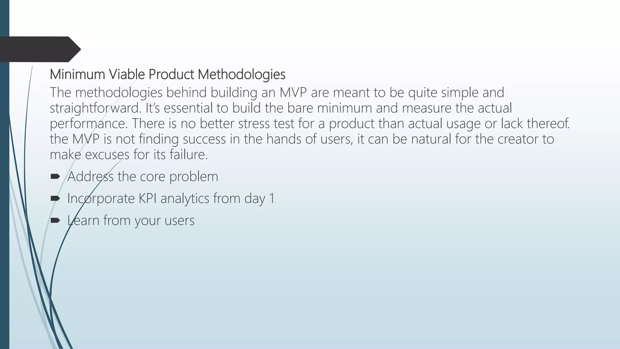 Minimum Viable Product Methodologies
The methodologies behind building an MVP are meant to be quite simple and
straightforward. It’s essential to build the bare minimum and measure the actual
performance. There is no better stress test for a product than actual usage or lack thereof.
the MVP is not finding success in the hands of users, it can be natural for the creator to
make excuses for its failure.
 Address the core problem
 Incorporate KPI analytics from day 1
 Learn from your users
 