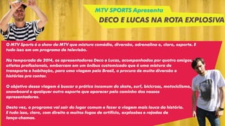 MTV SPORTS Apresenta
DECO E LUCAS NA ROTA EXPLOSIVA
O MTV Sports é o show da MTV que mistura comédia, diversão, adrenalina e, claro, esporte. E
tudo isso em um programa de televisão.
Na temporada de 2014, os apresentadores Deco e Lucas, acompanhados por quatro amigos,
atletas profissionais, embarcam em um ônibus customizado que é uma mistura de
transporte e habitação, para uma viagem pelo Brasil, a procura de muita diversão e
histórias pra contar.
O objetivo dessa viagem é buscar a prática incomum do skate, surf, bicicross, motociclismo,
snowboard e qualquer outro esporte que aparecer pelo caminho dos nossos
apresentadores.
Desta vez, o programa vai sair do lugar comum e fazer a viagem mais louca da história.
E tudo isso, claro, com direito a muitos fogos de artifício, explosões e rajadas de
lança-chamas.
 