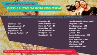 Entre os lugares previstos como rota para a passagem do busão do MTV Sports, estão:
São Paulo – SP
Guaratinguetá – SP
São Roque – SP
Jaguariúna – SP
Bragança Paulista – SP
Resende – RJ
Volta Redonda – RJ
Barra do Piraí – RJ
Seropédica – RJ
Rio de Janeiro – RJ
Petrópolis – RJ
Teresópolis – RJ
São Thomé das Letras – MG
Varginha – MG
Boa Esperança – MG
Lago de Fuma – MG
Cássia – MG
Araxá – MG
Serra da Canastra – MG
Betim – MG
Belo Horizonte – MG
Ouro Preto – MG
Mariana – MG
Serra do Cipó – MG
Obs: Os locais por onde passará o ônibus estão sendo definidos, podendo haver alteração sem aviso prévio.
MTV SPORTS Apresenta
DECO E LUCAS NA ROTA EXPLOSIVA
 