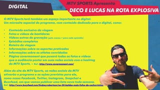 O MTV Sports terá também um espaço importante no digital.
Um microsite especial do programa, com conteúdo dedicado para o digital, como:
• Conteúdo exclusivo da viagem
• Fotos e vídeos de bastidores
• Vídeos extras de gravação (pelo menos 1 para cada episódio)
• Episódios completos
• Roteiro da viagem
• Informações sobre os esportes praticados
• Informações sobre os atletas convidados
• Página covermoment que puxará todas as fotos e vídeos
que a audiência postar em suas redes sociais com a hashtag
do MTV Sports. – Ref.: http://www.covermoment.com/
Além do site de MTV Sports, as redes sociais da MTV
ativarão o programa e as ações previstas para ele,
como nosso Facebook, Twitter, Instagram, Snapchat e
Buzzfeed, em que vamos publicar uma lista nova toda semana.
Ref.: http://www.buzzfeed.com/lindseyrobertson/os-30-baldes-mais-fofos-de-cachorrinhos
DIGITAL
MTV SPORTS Apresenta
DECO E LUCAS NA ROTA EXPLOSIVA
 