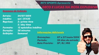 Esquema de Exibição
Estreia: 24/07/2014
Inédito: qui | 21h30
Reprises: 2 | prime time
3 | day time
Formato: 13 episódios inéditos
Duração: 30 minutos
Exibição: Semanal Informações Adicionais
Gravações: 07 a 27/maio/2014
Período: 20 dias de estrada
Rota Prevista: SP | RJ | MG
MTV SPORTS Apresenta
DECO E LUCAS NA ROTA EXPLOSIVA
 