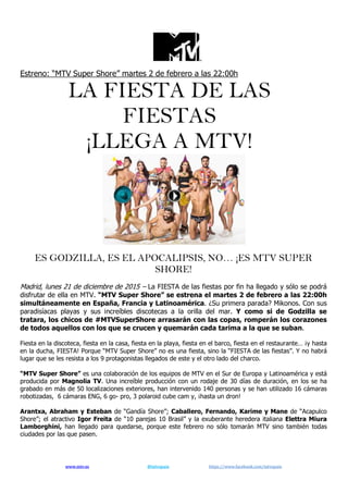 www.mtv.es @mtvspain https://www.facebook.com/mtvspain
Estreno: “MTV Super Shore” martes 2 de febrero a las 22:00h
LA FIESTA DE LAS
FIESTAS
¡LLEGA A MTV!
ES GODZILLA, ES EL APOCALIPSIS, NO… ¡ES MTV SUPER
SHORE!
Madrid, lunes 21 de diciembre de 2015 – La FIESTA de las fiestas por fin ha llegado y sólo se podrá
disfrutar de ella en MTV. “MTV Super Shore” se estrena el martes 2 de febrero a las 22:00h
simultáneamente en España, Francia y Latinoamérica. ¿Su primera parada? Mikonos. Con sus
paradisíacas playas y sus increíbles discotecas a la orilla del mar. Y como si de Godzilla se
tratara, los chicos de #MTVSuperShore arrasarán con las copas, romperán los corazones
de todos aquellos con los que se crucen y quemarán cada tarima a la que se suban.
Fiesta en la discoteca, fiesta en la casa, fiesta en la playa, fiesta en el barco, fiesta en el restaurante… ¡y hasta
en la ducha, FIESTA! Porque “MTV Super Shore” no es una fiesta, sino la “FIESTA de las fiestas”. Y no habrá
lugar que se les resista a los 9 protagonistas llegados de este y el otro lado del charco.
“MTV Super Shore” es una colaboración de los equipos de MTV en el Sur de Europa y Latinoamérica y está
producida por Magnolia TV. Una increíble producción con un rodaje de 30 días de duración, en los se ha
grabado en más de 50 localizaciones exteriores, han intervenido 140 personas y se han utilizado 16 cámaras
robotizadas, 6 cámaras ENG, 6 go- pro, 3 polaroid cube cam y, ¡hasta un dron!
Arantxa, Abraham y Esteban de “Gandía Shore”; Caballero, Fernando, Karime y Mane de “Acapulco
Shore”; el atractivo Igor Freita de “10 parejas 10 Brasil” y la exuberante heredera italiana Elettra Miura
Lamborghini, han llegado para quedarse, porque este febrero no sólo tomarán MTV sino también todas
ciudades por las que pasen.
 