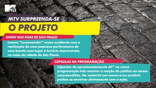 MTV SURPREENDA-SE
O PROJETO
Iremos “surpreender” nossa audiência com a
realização de uma pequena performance de
uma banda num lugar e horário improváveis,
no meio da cidade de São Paulo.
Cápsulas de aproximadamente 60” na nossa
programação irão mostrar a reação do público ao serem
surpreendidos. No material sua marca e/ou produto
podem se envolver diretamente com a ação.
SHOW NAS RUAS DE SÃO PAULO
CÁPSULAS NA PROGRAMAÇÃO
 