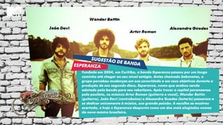 Fundada em 2004, em Curitiba, a banda Esperanza passou por um longo
caminho até chegar ao seu atual estágio. Antes chamado Sabonetes, o
grupo percebeu mudanças em sua sonoridade e em seus objetivos durante a
produção de seu segundo disco, Esperanza, nome que acabou sendo
adotado pela banda para seu rebatismo. Após trocar a capital paranaense
pela paulista, os músicos Artur Roman (guitarra e vocal), Wonder Bettin
(guitarra), João Davi (contrabaixo) e Alexandre Guedes (bateria) passaram a
se dedicar unicamente à música, sua grande paixão. A escolha se mostrou
acertada, e hoje o Esperanza desponta como um dos mais elogiados nomes
da nova música brasileira.
 