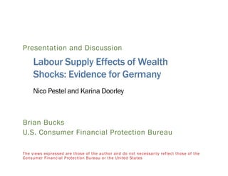 Presentation and Discussion
Labour Supply Effects of Wealth
Shocks: Evidence for Germany
Nico Pestel and Karina Doorley
Brian Bucks
U.S. Consumer Financial Protection Bureau
The views expressed are those of the author and do not necessarily reflect those of the
Consumer Financial Protection Bureau or the United States
 