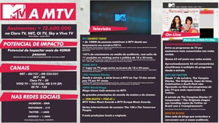 Assinantes: + 12.600.000
na Claro TV, NET, Oi TV, Sky e Vivo TV
Fonte: Viacom – Janeiro 2014
Potencial de impactar mais de 40MM
pessoas
Estimativa Viacom com base em 3.2 pessoas/domicílio. Com base no IBGE
COLETIVATION ARRASANDO
Entre os programas de TV por
assinatura mais comentados nas redes
sociais.
Quase 65 mil posts nas redes sociais.
Aproximadamente 45 mil comentários
simultâneos à exibição do programa
desde a estreia.
MTV NO TWITTER
Desde 1º de outubro, The Vampire
Diaries, The Originals, Copa do Caos,
Coletivation e South Park vêm
figurando na lista dos programas de
pay TV que mais repercutem no
Twitter.
A estreia de The Vampires Diaries (5ª
temporada) + The Originals chegou
aos trending topics do Twitter no
Brasil com a #vampiresnamtv.
Fonte: Ranking TTV para Tuilux. Período de 1º de outubro a 25 de março.
REDE DE BLOGS
Uma rede de blogs que entendem e
conversam com a nossa audiência.
NET – 88/121 ; HD 525/621
SKY - 86
Claro TV – 29
VIVO TV – 103/556; HD 319 (SP)
OI TV - 132
MTVZANDO TUDO!
+ de 10MM de pessoas assistiram à MTV desde seu
lançamento em outubro/2013.
Fonte: Ibope MW – Brasil 9 mercados./ Cobertura líquida: assistiu pelo menos 1 minuto do canal./ Universo IND-PAYTV: 23.662.500/
Outubro 2013 a Março (até 23) 2014 - Todos os Dias -
06h00-26h00.
145% de crescimento na média de audiência, com salto de
11 posições no ranking entre o público de 18 a 24 anos.
Fonte: Ibope MW – Brasil 9 mercados./ Target: Pay TV 18-24 anos – Universo: 2.907.800/ Março (até dia 23) 2014 versus Outubro
2013 – Todos os dias – 06h00-26h00/ Ranking de canais por assinatura, exceto infantis.
#EMA 2013
1º lugar na TV paga entre os jovens de 18 a 24 anos.
Fonte: Ibope MW – Brasil 9 mercados./ Target: Pay TV 12-24 anos – Universo: 4.836.100/ 10 de novembro de 2013 - 18h00-20h00/
Ranking de canais por assinatura.
#The Vampire Diaries
Desde a estreia, a série levou a MTV ao Top 10 dos canais
pay TV por 97 vezes.
Fonte: Ibope MW – Brasil 9 mercados./ Target: Pay TV 12-24 anos – Universo: 5.177.100/ Outubro 2013 a Março (até 23) 2014,
considerando a programação das 06h00 às 30h00/ Ranking de canais por assinatura, exceto infantis.
#MTV World Stage
Mega shows toda semana na MTV.
As grandes premiações do mundo da música e do cinema:
::: VEM MUITO + POR AÍ :::
MTV Video Music Awards e MTV Europe Music Awards.
Séries internacionais de sucesso: The 100 e The Tomorrow
People.
E mais produções locais e originais.
POTENCIAL DE IMPACTO
CANAIS
A MTV
Televisão
On-Line
Média de 27MM PV/Mês
FACEBOOK – 2MM
INSTAGRAM – 61K
TWITTER – 1.4MM
GOOGLE+ – 1.3MM
Fonte: Redes sociais Viacom_16/06/2014
NAS REDES SOCIAIS
 