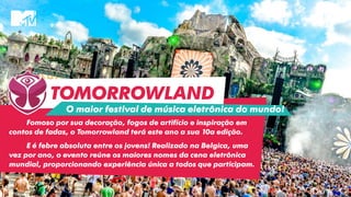 TOMORROWLAND
Fomoso por sua decoração, fogos de artifício e inspiração em
contos de fadas, o Tomorrowland terá este ano a sua 10a edição.
E é febre absoluta entre os jovens! Realizado na Belgica, uma
vez por ano, o evento reúne os maiores nomes da cena eletrônica
mundial, proporcionando experiência única a todos que participam.
O maior festival de música eletrônica do mundo!
 