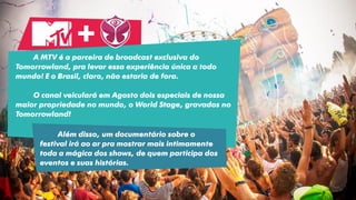A MTV é a parceira de broadcast exclusiva do
Tomorrowland, pra levar essa experiência única a todo
mundo! E o Brasil, claro, não estaria de fora.
O canal veiculará em Agosto dois especiais de nossa
maior propriedade no mundo, o World Stage, gravados no
Tomorrowland!
+
Além disso, um documentário sobre o
festival irá ao ar pra mostrar mais intimamente
toda a mágica dos shows, de quem participa dos
eventos e suas histórias.
 