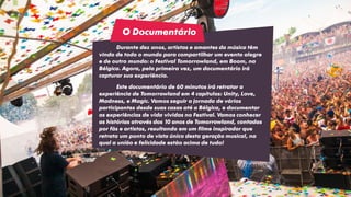 Durante dez anos, artistas e amantes da música têm
vindo de todo o mundo para compartilhar um evento alegre
e de outro mundo: o Festival Tomorrowland, em Boom, na
Bélgica. Agora, pela primeira vez, um documentário irá
capturar sua experiência.
Este documentário de 60 minutos irá retratar a
experiência de Tomorrowland em 4 capítulos: Unity, Love,
Madness, e Magic. Vamos seguir a jornada de vários
participantes desde suas casas até a Bélgica, e documentar
as experiências de vida vividas no Festival. Vamos conhecer
as histórias através dos 10 anos de Tomorrowland, contadas
por fãs e artistas, resultando em um filme inspirador que
retrata um ponto de vista único desta geração musical, na
qual a união e felicidade estão acima de tudo!
O Documentário
 