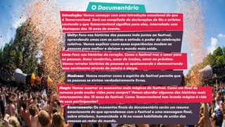 Unity: Foco nas histórias das pessoas indo juntas ao festival,
aprendendo umas com as outras e setindo o poder da celebração
coletiva. Vamos explicar como essas experiências mudam as
pessoas para melhor e deixam o mundo mais unido.
O Documentário
Love: Foco nas histórias do coração. Como o festival traz o amor para
as pessoas. Amor romântico, amor de irmãos, amor ao próximo.
Vamos retratar histórias de pessoas se apaixonando e demonstrando
esse sentimento através da música e dança.
Madness: Vamos mostrar como o espírito do festival permite que
as pessoas se sintam verdadeiramente livres.
Magic: Vamos mostrar os momentos mais mágicos do festival. Como um final de
semana pode mudar vidas para sempre? Vamos abordar algumas das histórias mais
interessantes dos 10 anos de festival. Como Tomorrowland tem levado mágica à vida
de seus participantes?
Encerramento: Os momentos finais do documentário serão um resumo
emocionante do que aprendemos com o Festival e uma mensagem final,
sobre otimismo, humanidade e fé na nossa habilidade de união das
pessoas ao redor do mundo.
Introdução: Vamos começar com uma introdução emocional do que
é Tomorrowland. Será um compilado de declarações de fãs e artistas
contando o que Tomorrowland significa para eles, intercalado com
destaques dos 10 anos de evento.
 