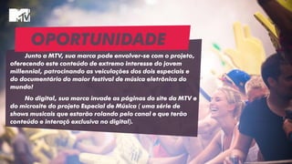 OPORTUNIDADE
Junto a MTV, sua marca pode envolver-se com o projeto,
oferecendo este conteúdo de extremo interesse do jovem
millennial, patrocinando as veiculações dos dois especiais e
do documentário do maior festival de música eletrônica do
mundo!
No digital, sua marca invade as páginas do site da MTV e
do microsite do projeto Especial de Música ( uma série de
shows musicais que estarão rolando pelo canal e que terão
conteúdo e interaçõ exclusiva no digital).
 