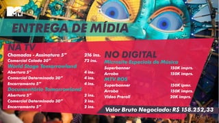 ENTREGA DE MÍDIA
NA TV
Chamadas - Assinatura 5” 216 ins.
Comercial Colado 30” 72 ins.
World Stage Tomorrowland
Abertura 5” 4 ins.
Comercial Determinado 30” 4 ins.
Encerramento 5” 4 ins.
Documentário Tomorrowland
Abertura 5” 2 ins.
Comercial Determinado 30” 2 ins.
Encerramento 5” 2 ins.
NO DIGITAL
Microsite Especiais de Música
Superbanner 150K imprs.
Arroba 150K imprs.
MTV ROS
Superbanner 150K ipmr.
Arroba 150K imprs.
Video Preroll 20K imprs.
Valor Bruto Negociado: R$ 158.252,33
 