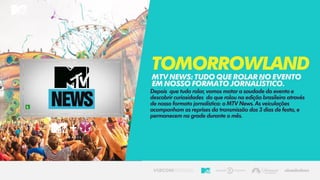 Depois que tudo rolar, vamos matar a saudade do evento e
descobrir curiosidades do que rolou na edição brasileira através
de nosso formato jornalística: o MTV News. As veiculações
acompanham as reprises da transmissão dos 3 dias de festa, e
permanecem na grade durante o mês.
TomorrowlandMTVNEWS:TUDOQUEROLARNOEVENTO
EMNOSSOFORMATOJORNALÍSTICO.
 