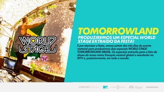 E pra eternizar a festa, vamos extrair dos três dias do evento
material para produzirmos dois especiais WORLD STAGE
TOMORROWLAND BRASIL. Os especiais entrarão para a lista de
shows da nossa maior franquia musical global e veicularão na
MTV e, posteriormente, em todo o mundo.
TomorrowlandPRODUZIREMOSUMESPECIALWORLD
STAGEEXTRAÍDODAFESTA!
 