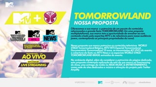 Oferecemos a sua marca o patrocínio de um pacote de conteúdos
relacionados a grande festa TOMORROWLAND. Em uma proposta
multiplataforma, sua marca tem a oportunidadede envolver-secom
conteúdo criado pela expertiseMTV e de relevânciapara nossa audiência
jovem, contemplando as principais propriedades do canal.
Nessa proposta sua marca patrocina os conteúdos televisivos WORLD
STAGE TomorrowlandBélgica, MTV HITS Especial Tomorrowland,
Documentário Tomorrowland 10 anos, as transmissõesAO VIVO do evento,
a coberturada festa no MTV News e os especiais WORLD STAGE
TOMORROWLAND BRASIL extraídos do evento.
No ambiente digital, além de considerar o patrocínio da página dedicada,
esta proposta contempla aplicaçãode selo da sua marca no livestreming
do show, uma entrega de mídia na REDE MUSIC & ENTRETENIMENTO,
nossa rede de sites dedicadas a músicae ativação do projeto pelo Twitter
Amplify.
Tomorrowland
NOSSAPROPOSTA
 