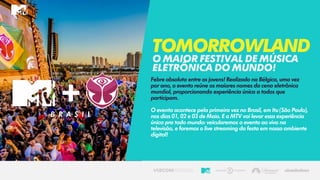 Febre absoluta entre os jovens! Realizado na Bélgica, uma vez
por ano, o evento reúne os maiores nomes da cena eletrônica
mundial, proporcionando experiência única a todos que
participam.
O evento acontece pela primeira vez no Brasil, em Itu (São Paulo),
nos dias 01, 02 e 03 de Maio. E a MTV vai levar essa experiência
única pra todo mundo: veicularemos o evento ao vivo na
televisão, e faremos o live streaming da festa em nosso ambiente
digital!
Tomorrowland
Omaiorfestivaldemúsica
eletrônicadomundo!
B R A S I L
 