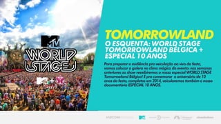 Para preparar a audiência pra veiculação ao vivo da festa,
vamos colocar a galera no clima mágico do evento: nas semanas
anteriores ao show reexibiremos o nosso especial WORLD STAGE
Tomorrowland Bélgica! E pra comemorar o aniversário de 10
anos da festa, completos em 2014, veicularemos também o nosso
documentário ESPECIAL 10 ANOS.
Tomorrowland
OESQUENTA:WORLDSTAGE
TOMORROWLANDBÉLGICA+
ESPECIAL10ANOS
 