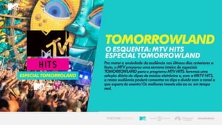 Pra matar a ansiedade da audiência nos últimos dias anteriores a
festa, a MTV preparou uma semana inteira de especiais
TOMORROWLAND para o programa MTV HITS: faremos uma
seleção diária de clipes de música eletrônica e, com a #MTV HITS,
a nossa audiência poderá comentar os clips e dividir com o canal o
que espera do evento! Os melhores tweets vão ao ar, em tempo
real.
Tomorrowland
OESQUENTA:mtv hits
especialtomorrowland
especialtomorroland
 